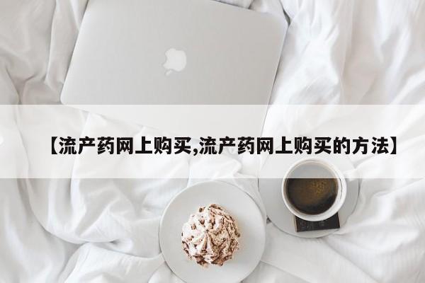 流产药微信联系方式无副作用【流产药网上购买,流产药网上购买的方法】