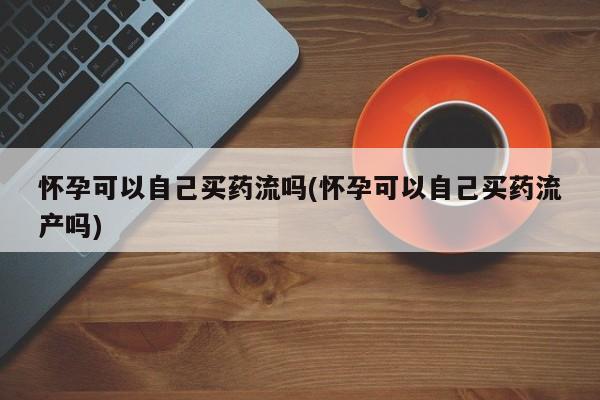 流产药微信联系方式无副作用怀孕可以自己买药流吗(怀孕可以自己买药流产吗)